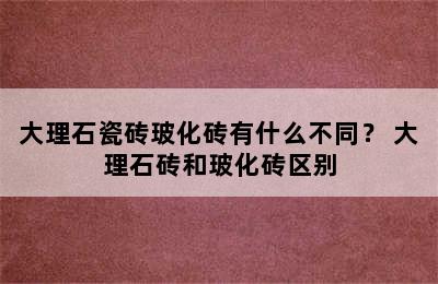 大理石瓷砖玻化砖有什么不同？ 大理石砖和玻化砖区别